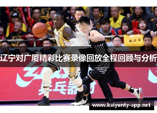 辽宁对广厦精彩比赛录像回放全程回顾与分析